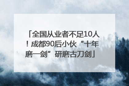 全国从业者不足10人！成都90后小伙“十年磨一剑”研磨古刀剑
