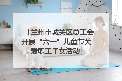 兰州市城关区总工会开展“六一”儿童节关爱职工子女活动