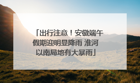 出行注意！安徽端午假期迎明显降雨 淮河以南局地有大暴雨