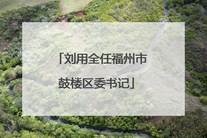 刘用全任福州市鼓楼区委书记