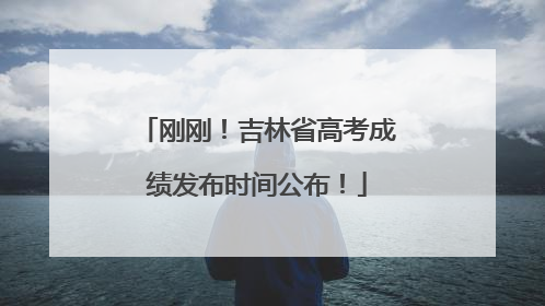 刚刚！吉林省高考成绩发布时间公布！