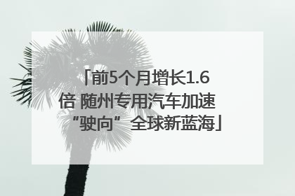 前5个月增长1.6倍 随州专用汽车加速“驶向”全球新蓝海
