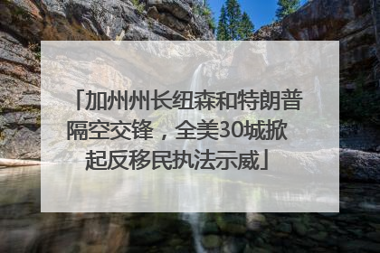 加州州长纽森和特朗普隔空交锋，全美30城掀起反移民执法示威