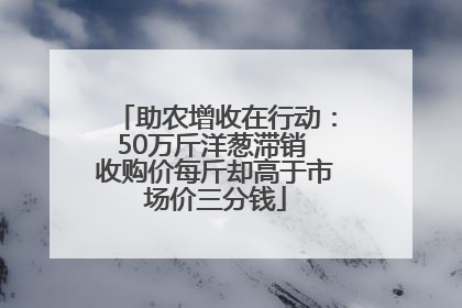 助农增收在行动：50万斤洋葱滞销 收购价每斤却高于市场价三分钱