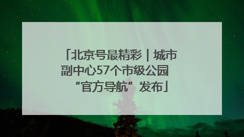 北京号最精彩｜城市副中心57个市级公园“官方导航”发布