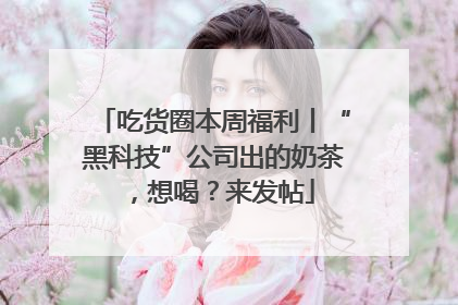 吃货圈本周福利丨“黑科技”公司出的奶茶，想喝？来发帖