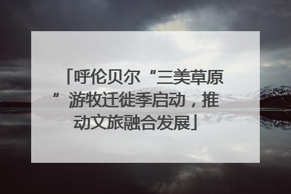 呼伦贝尔“三美草原”游牧迁徙季启动，推动文旅融合发展