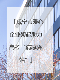 咸宁市爱心企业架起助力高考“清凉驿站”