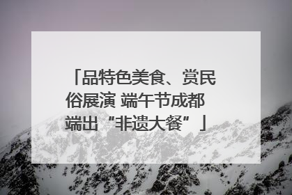 品特色美食、赏民俗展演 端午节成都端出“非遗大餐”