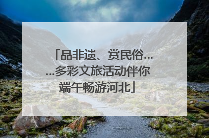 品非遗、赏民俗……多彩文旅活动伴你端午畅游河北