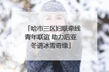 哈市三区妇联牵线青年联谊 助力后亚冬谱冰雪奇缘