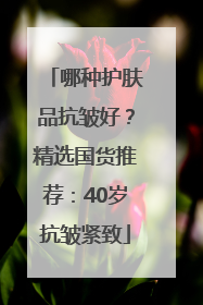 哪种护肤品抗皱好？精选国货推荐：40岁抗皱紧致