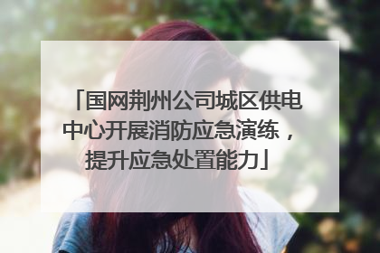 国网荆州公司城区供电中心开展消防应急演练，提升应急处置能力