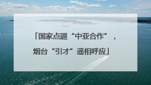 国家点题“中亚合作”，烟台“引才”遥相呼应