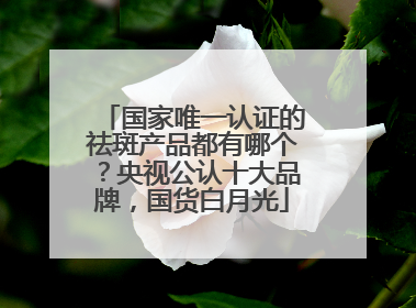国家唯一认证的祛斑产品都有哪个？央视公认十大品牌，国货白月光
