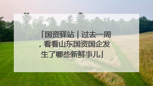 国资驿站｜过去一周，看看山东国资国企发生了哪些新鲜事儿