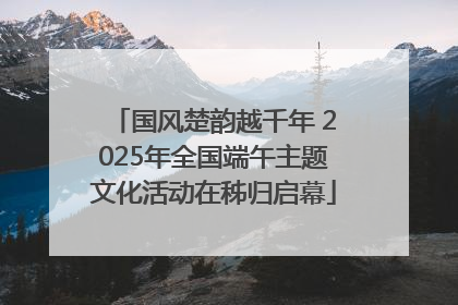 国风楚韵越千年 2025年全国端午主题文化活动在秭归启幕