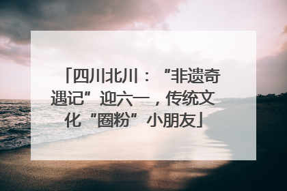 四川北川：“非遗奇遇记”迎六一，传统文化“圈粉”小朋友