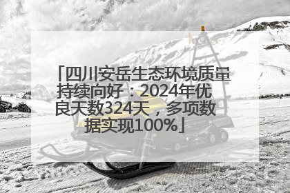 四川安岳生态环境质量持续向好：2024年优良天数324天，多项数据实现100%