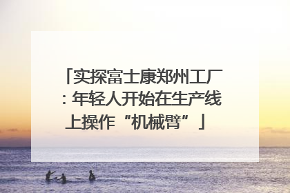 实探富士康郑州工厂：年轻人开始在生产线上操作“机械臂”