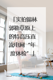 实拍锡林郭勒草原上的特高压直流电网“年度体检”