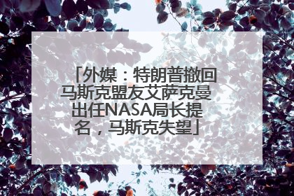 外媒：特朗普撤回马斯克盟友艾萨克曼出任NASA局长提名，马斯克失望