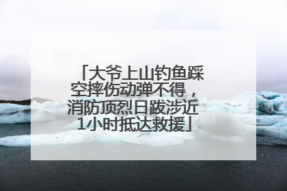 大爷上山钓鱼踩空摔伤动弹不得，消防顶烈日跋涉近1小时抵达救援