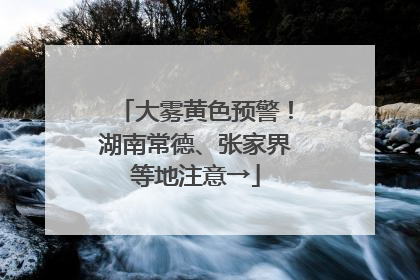 大雾黄色预警！湖南常德、张家界等地注意→