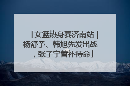女篮热身赛济南站｜杨舒予、韩旭先发出战，张子宇替补待命