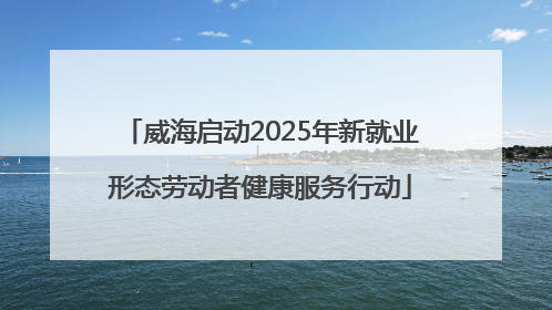 威海启动2025年新就业形态劳动者健康服务行动