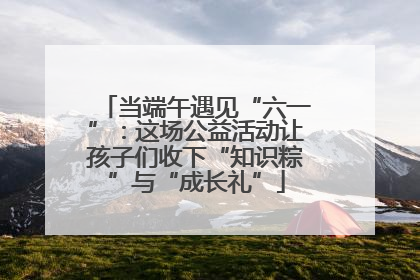 当端午遇见“六一”：这场公益活动让孩子们收下“知识粽”与“成长礼”