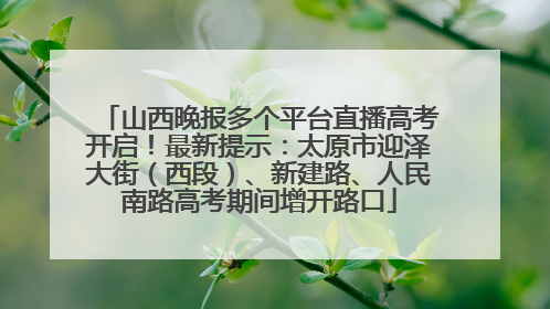 山西晚报多个平台直播高考开启！最新提示：太原市迎泽大街（西段）、新建路、人民南路高考期间增开路口