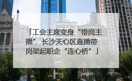 工会主席变身“带岗主播” 长沙天心区直播带岗架起职企“连心桥”