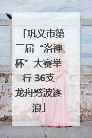 巩义市第三届“洛神杯”大赛举行 36支龙舟劈波逐浪
