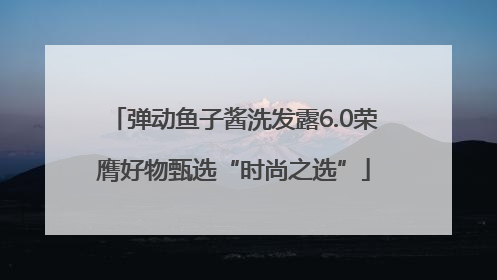 弹动鱼子酱洗发露6.0荣膺好物甄选“时尚之选”