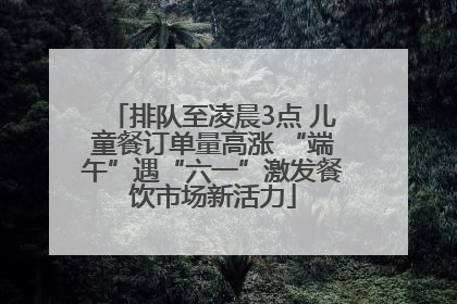 排队至凌晨3点 儿童餐订单量高涨 “端午”遇“六一”激发餐饮市场新活力