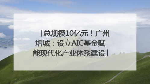总规模10亿元！广州增城：设立AIC基金赋能现代化产业体系建设