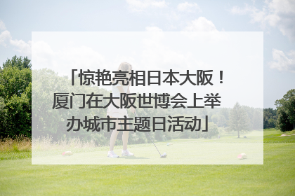 惊艳亮相日本大阪！厦门在大阪世博会上举办城市主题日活动