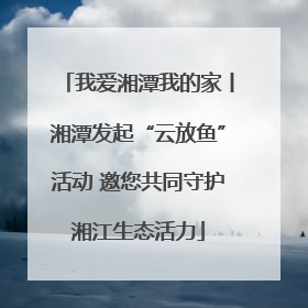 我爱湘潭我的家丨湘潭发起“云放鱼”活动 邀您共同守护湘江生态活力