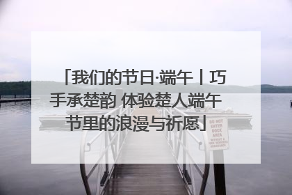 我们的节日·端午丨巧手承楚韵 体验楚人端午节里的浪漫与祈愿