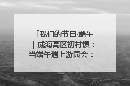 我们的节日·端午｜威海高区初村镇：当端午遇上游园会：来一场“粽”享欢乐的趣味冒险！