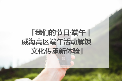 我们的节日·端午｜威海高区端午活动解锁文化传承新体验