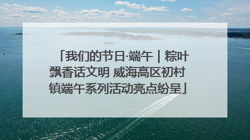 我们的节日·端午｜粽叶飘香话文明 威海高区初村镇端午系列活动亮点纷呈