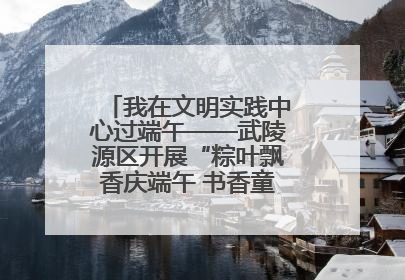 我在文明实践中心过端午——武陵源区开展“粽叶飘香庆端午 书香童趣迎六一”活动