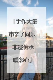手作大集市亲子同乐 非遗传承暖邻心