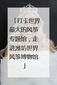 打卡世界最大的风筝专题馆，走进潍坊世界风筝博物馆