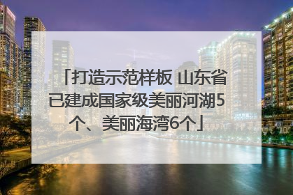 打造示范样板 山东省已建成国家级美丽河湖5个、美丽海湾6个