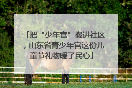 把“少年宫”搬进社区，山东省青少年宫这份儿童节礼物暖了民心