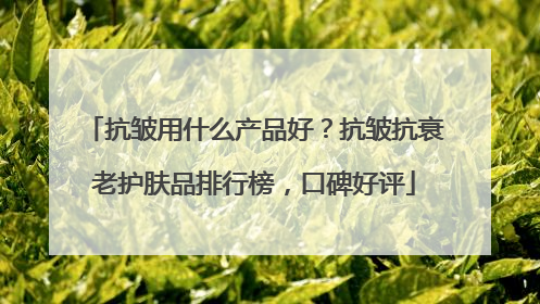 抗皱用什么产品好？抗皱抗衰老护肤品排行榜，口碑好评