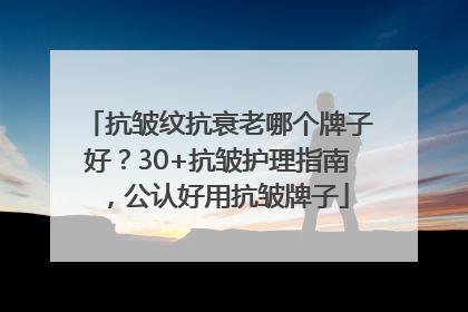 抗皱纹抗衰老哪个牌子好？30+抗皱护理指南，公认好用抗皱牌子